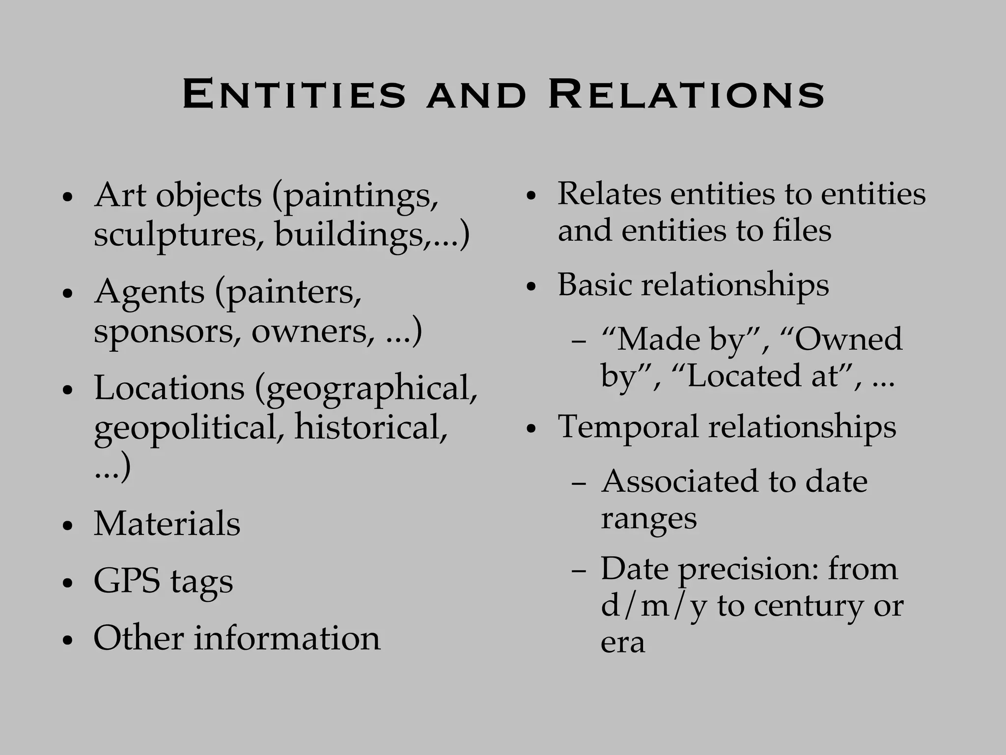 Entities and Relations
●   Art objects (paintings,      ●   Relates entities to entities
    sculptures, buildings,...)       and entities to ﬁles
●   Agents (painters,            ●   Basic relationships
    sponsors, owners, ...)            –   “Made by”, “Owned
●   Locations (geographical,              by”, “Located at”, ...
    geopolitical, historical,    ●   Temporal relationships
    ...)                              –   Associated to date
●   Materials                             ranges
●   GPS tags                          –   Date precision: from
                                          d/m/y to century or
●   Other information                     era
 