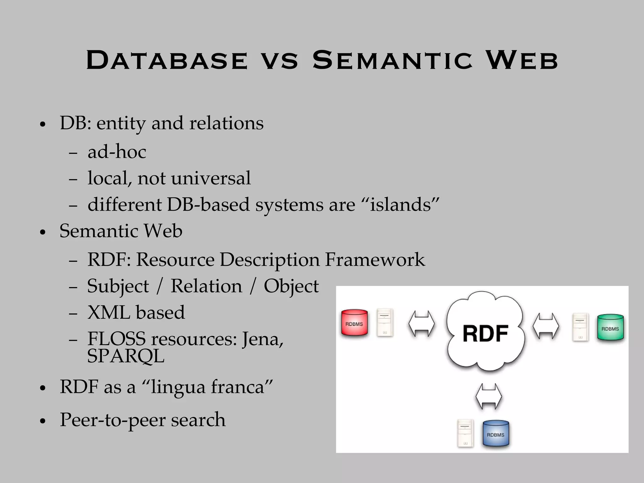 Database vs Semantic Web
●   DB: entity and relations
     – ad-hoc
     – local, not universal
     – different DB-based systems are “islands”
●   Semantic Web
     – RDF: Resource Description Framework
     – Subject / Relation / Object
     – XML based
     – FLOSS resources: Jena,
       SPARQL
●   RDF as a “lingua franca”
●   Peer-to-peer search
 