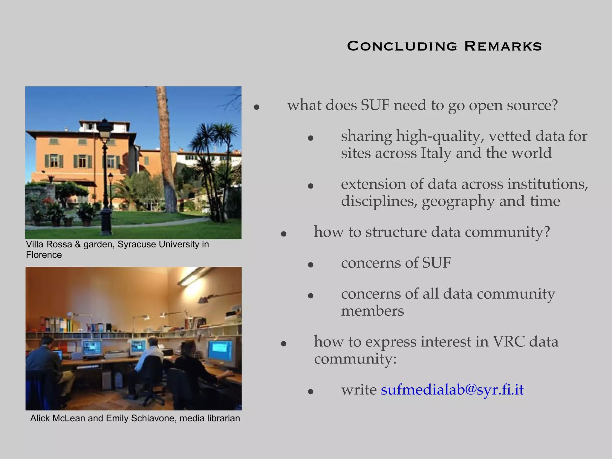Concluding Remarks


                                                     •   what does SUF need to go open source?

                                                             •   sharing high-quality, vetted data for
                                                                 sites across Italy and the world

                                                             •   extension of data across institutions,
                                                                 disciplines, geography and time

                                                         •   how to structure data community?
Villa Rossa & garden, Syracuse University in
Florence
                                                             •   concerns of SUF

                                                             •   concerns of all data community
                                                                 members

                                                         •   how to express interest in VRC data
                                                             community:

                                                             •   write sufmedialab@syr.ﬁ.it
 Alick McLean and Emily Schiavone, media librarian
 