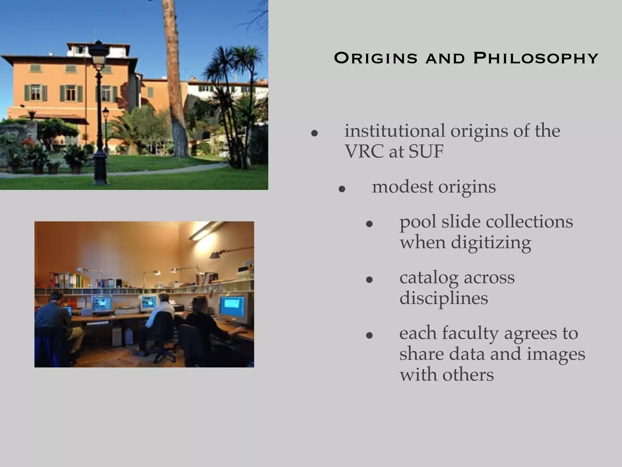 Origins and Philosophy


•   institutional origins of the
    VRC at SUF
    •   modest origins
        •   pool slide collections
            when digitizing
        •   catalog across
            disciplines
        •   each faculty agrees to
            share data and images
            with others
 