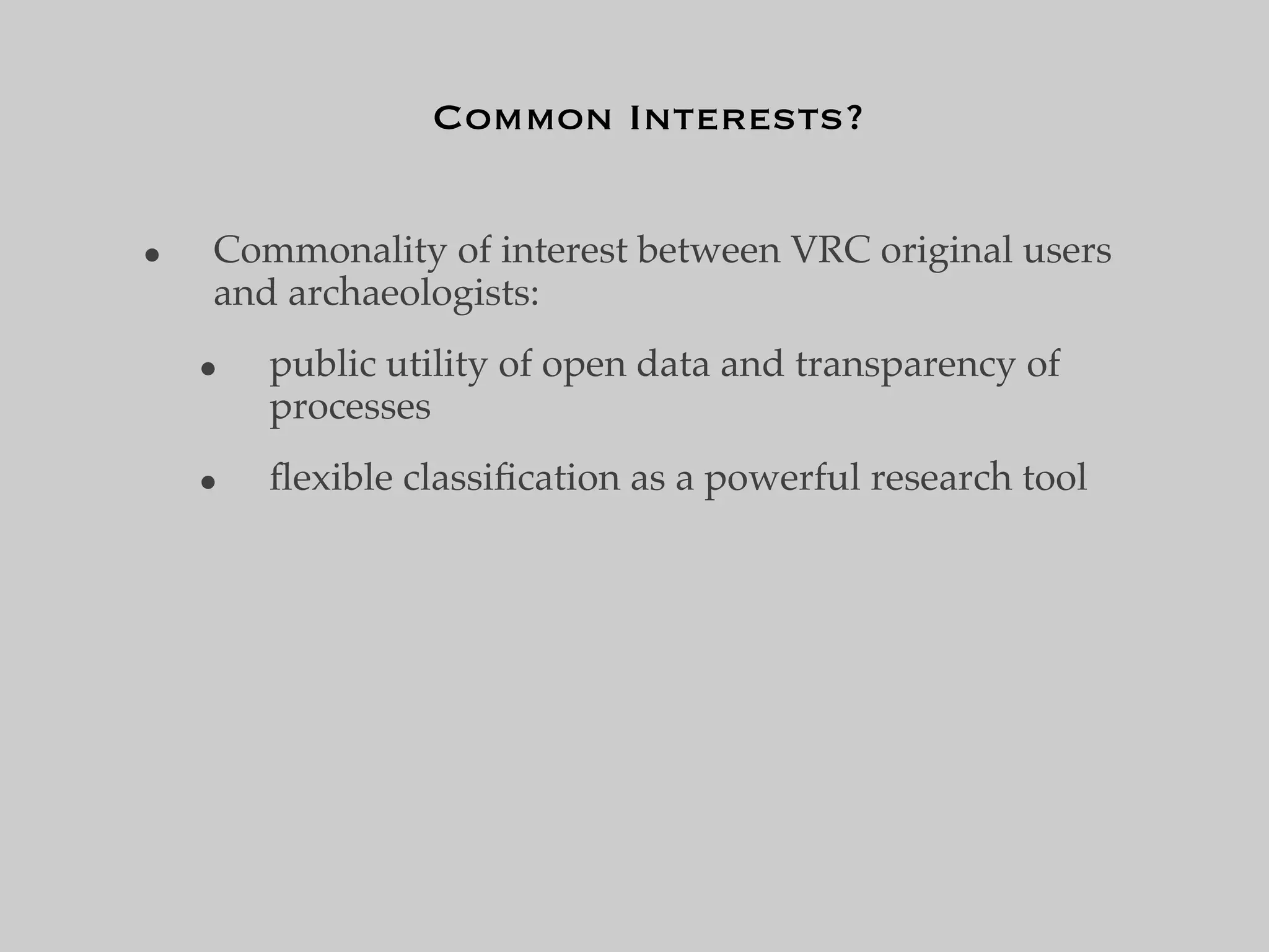 Common Interests?


•   Commonality of interest between VRC original users
    and archaeologists:
    •   public utility of open data and transparency of
        processes
    •   ﬂexible classiﬁcation as a powerful research tool
 