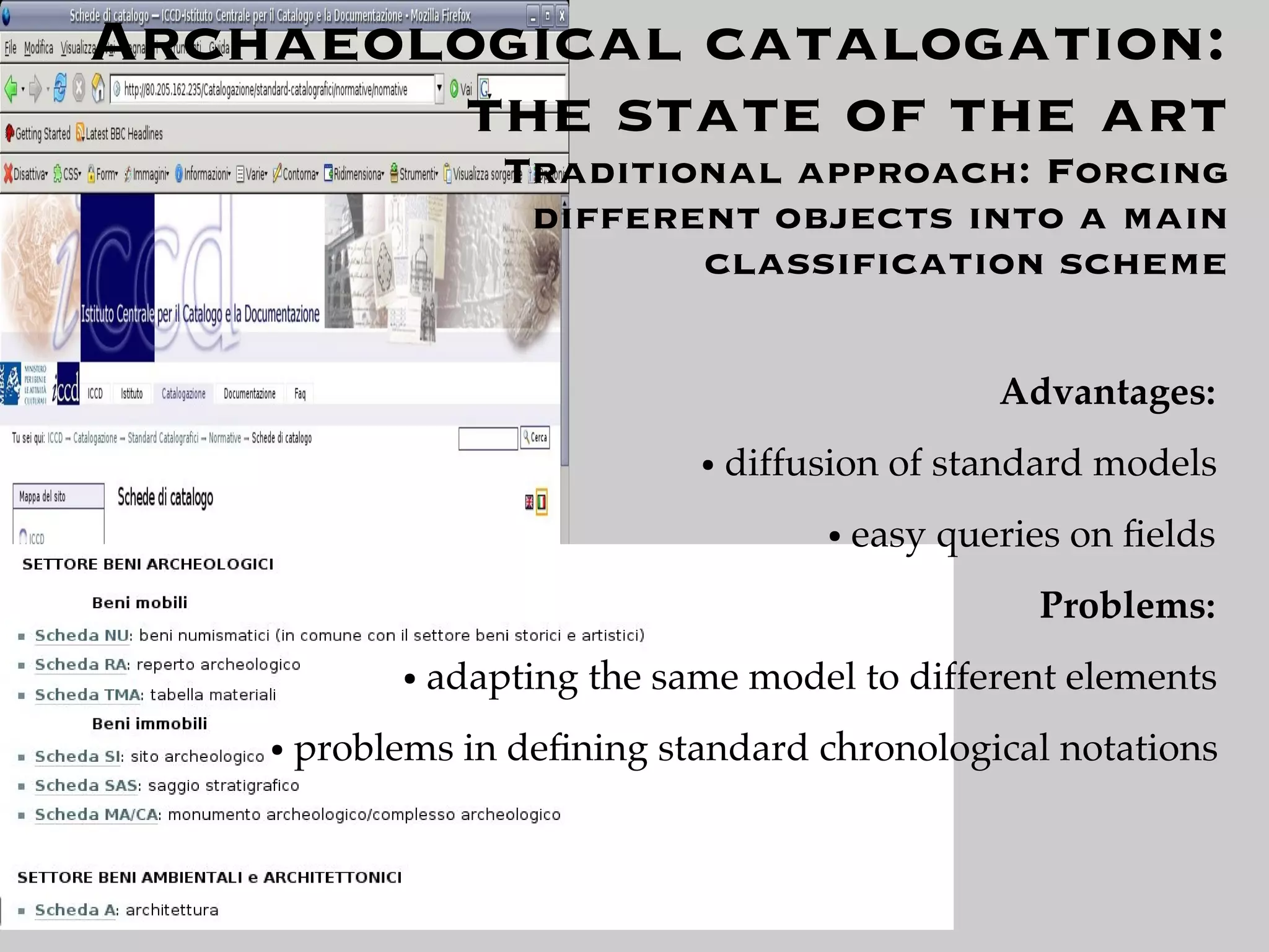 Archaeological catalogation:
        the state of the art
                      Traditional approach: Forcing
                       different objects into a main
                              classiﬁcation scheme

                                                      Advantages:
                                 ●   diffusion of standard models
                                          ●   easy queries on ﬁelds
                                                        Problems:
              ●   adapting the same model to different elements
    ●   problems in deﬁning standard chronological notations
 