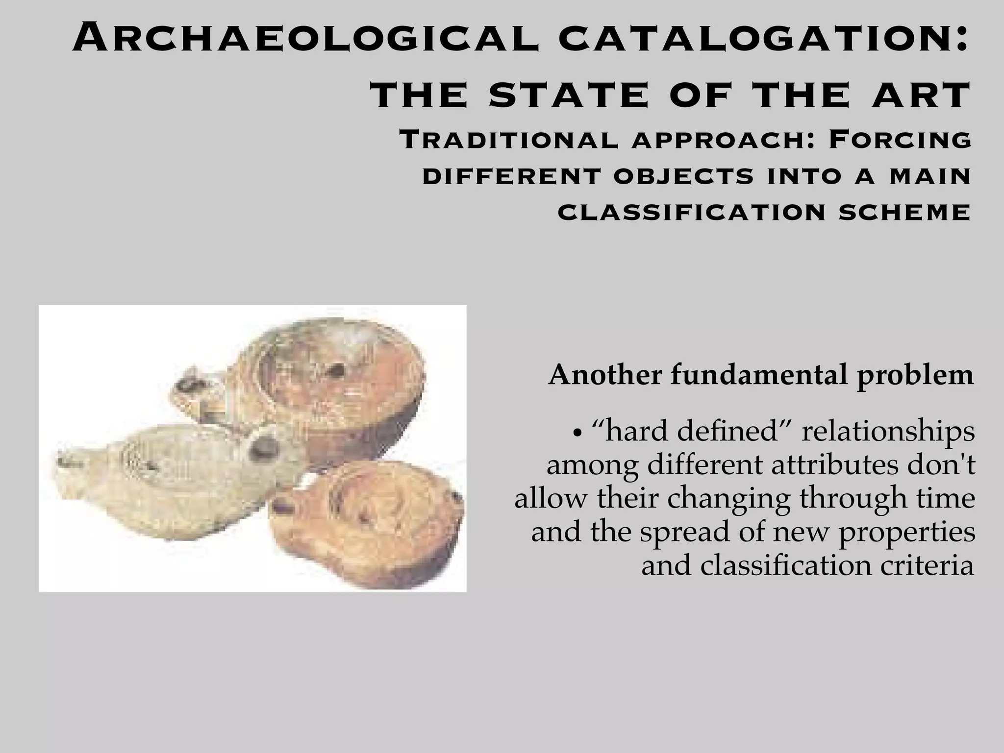 Archaeological catalogation:
        the state of the art
          Traditional approach: Forcing
           different objects into a main
                  classiﬁcation scheme



                  Another fundamental problem
                    ●“hard deﬁned” relationships
                   among different attributes don't
                allow their changing through time
                 and the spread of new properties
                         and classiﬁcation criteria
 