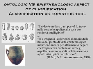 ontologic VS episthemologic aspect
        of classiﬁcation.
  Classiﬁcation as euristhic tool

             “L'eidos è un dato o un posto? lo trovo
             nella cosa o lo applico alla cosa per
             renderla intelligibile?”
             ...
             “Si è irrigidita l'esperienza in un modello;
             nulla dal punto di vista epistemologico
             interviene ancora per affermare o negare
             che l'esperienza contenesse anche gli
             aspetti che ne sono stati isolati, accanto a
             inﬁniti altri tipi di correlazione”
                      (U.Eco, la Strutttura assente, 1968)
 