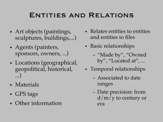 Entities and Relations
●   Art objects (paintings,      ●   Relates entities to entities
    sculptures, buildings,...)       and entities to ﬁles
●   Agents (painters,            ●   Basic relationships
    sponsors, owners, ...)            –   “Made by”, “Owned
●   Locations (geographical,              by”, “Located at”, ...
    geopolitical, historical,    ●   Temporal relationships
    ...)                              –   Associated to date
●   Materials                             ranges
●   GPS tags                          –   Date precision: from
                                          d/m/y to century or
●   Other information                     era
 