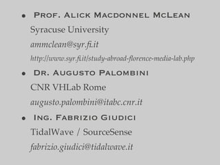 • Prof. Alick Macdonnel McLean
 Syracuse University
 ammclean@syr.ﬁ.it
 http://www.syr.ﬁ.it/study-abroad-ﬂorence-media-lab.php

• Dr. Augusto Palombini
 CNR VHLab Rome
 augusto.palombini@itabc.cnr.it
• Ing. Fabrizio Giudici
 TidalWave / SourceSense
 fabrizio.giudici@tidalwave.it
 