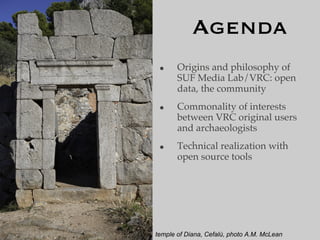 Agenda
 •     Origins and philosophy of
       SUF Media Lab/VRC: open
       data, the community
 •     Commonality of interests
       between VRC original users
       and archaeologists
 •     Technical realization with
       open source tools




temple of Diana, Cefalù, photo A.M. McLean
 