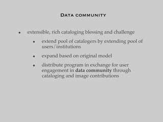 Data community


•   extensible, rich cataloging blessing and challenge
      •   extend pool of catalogers by extending pool of
          users/institutions
      •   expand based on original model
      •   distribute program in exchange for user
          engagement in data community through
          cataloging and image contributions
 
