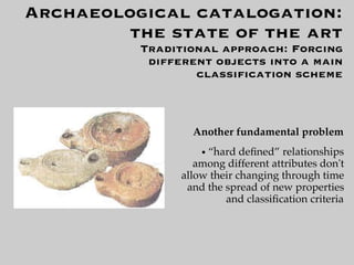 Archaeological catalogation:
        the state of the art
          Traditional approach: Forcing
           different objects into a main
                  classiﬁcation scheme



                  Another fundamental problem
                    ●“hard deﬁned” relationships
                   among different attributes don't
                allow their changing through time
                 and the spread of new properties
                         and classiﬁcation criteria
 