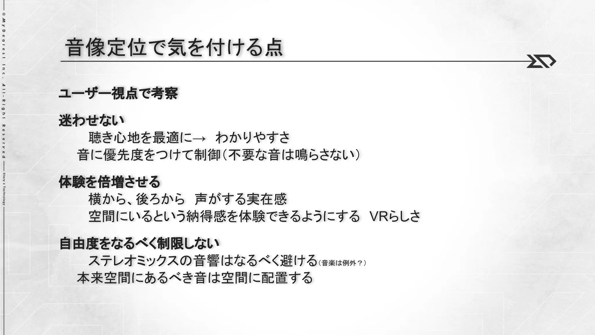 ユーザー視点で考察
迷わせない
聴き心地を最適に→ わかりやすさ
音に優先度をつけて制御（不要な音は鳴らさない）
体験を倍増させる
横から、後ろから 声がする実在感
空間にいるという納得感を体験できるようにする VRらしさ
自由度をなるべく制限しない
ステレオミックスの音響はなるべく避ける（音楽は例外？）
本来空間にあるべき音は空間に配置する
音像定位で気を付ける点
 