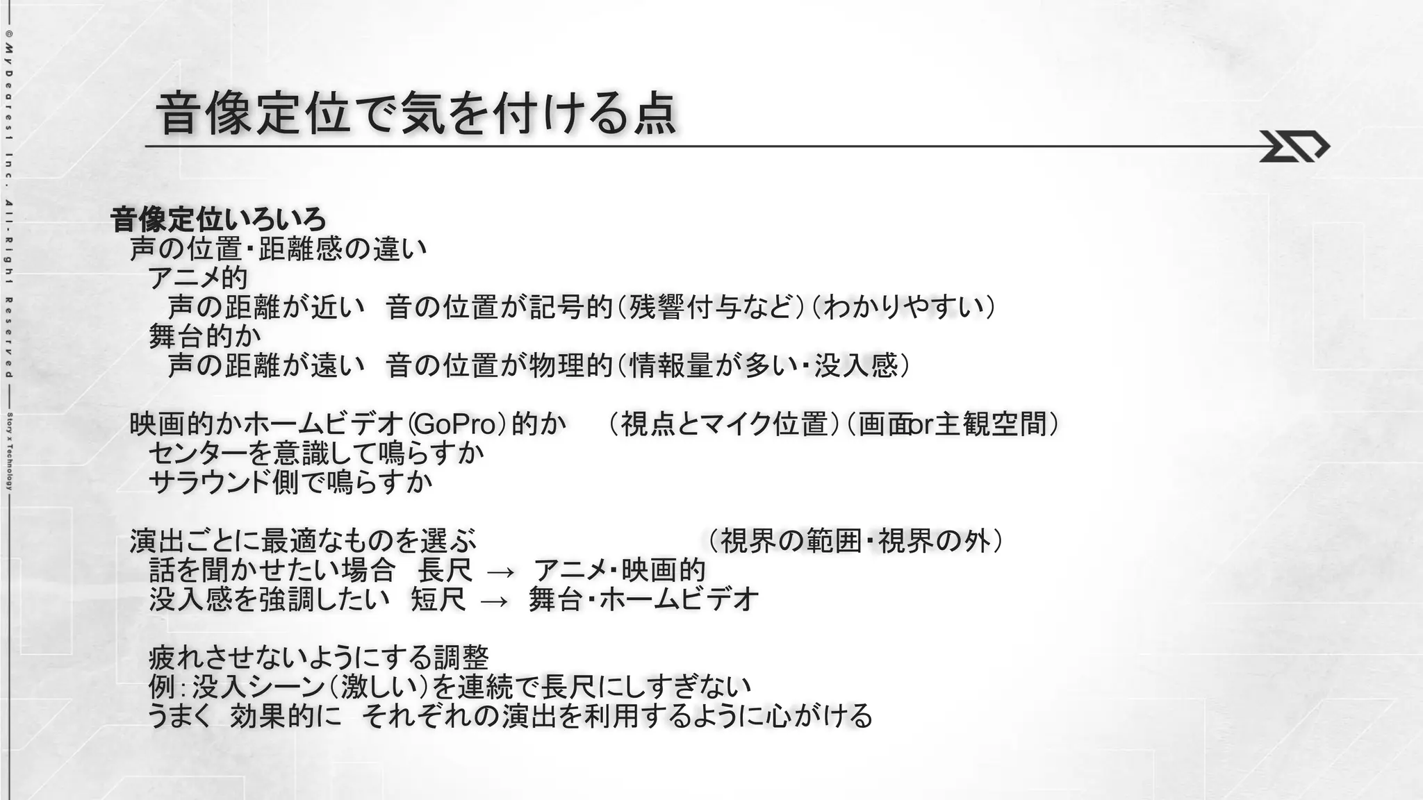 音像定位いろいろ
声の位置・距離感の違い
アニメ的
声の距離が近い 音の位置が記号的（残響付与など）（わかりやすい）
舞台的か
声の距離が遠い 音の位置が物理的（情報量が多い・没入感）
映画的かホームビデオ（GoPro）的か （視点とマイク位置）（画面
or主観空間）
センターを意識して鳴らすか
サラウンド側で鳴らすか
演出ごとに最適なものを選ぶ （視界の範囲・視界の外）
話を聞かせたい場合 長尺 → アニメ・映画的
没入感を強調したい 短尺 → 舞台・ホームビデオ
疲れさせないようにする調整
例：没入シーン（激しい）を連続で長尺にしすぎない
うまく 効果的に それぞれの演出を利用するように心がける
音像定位で気を付ける点
 