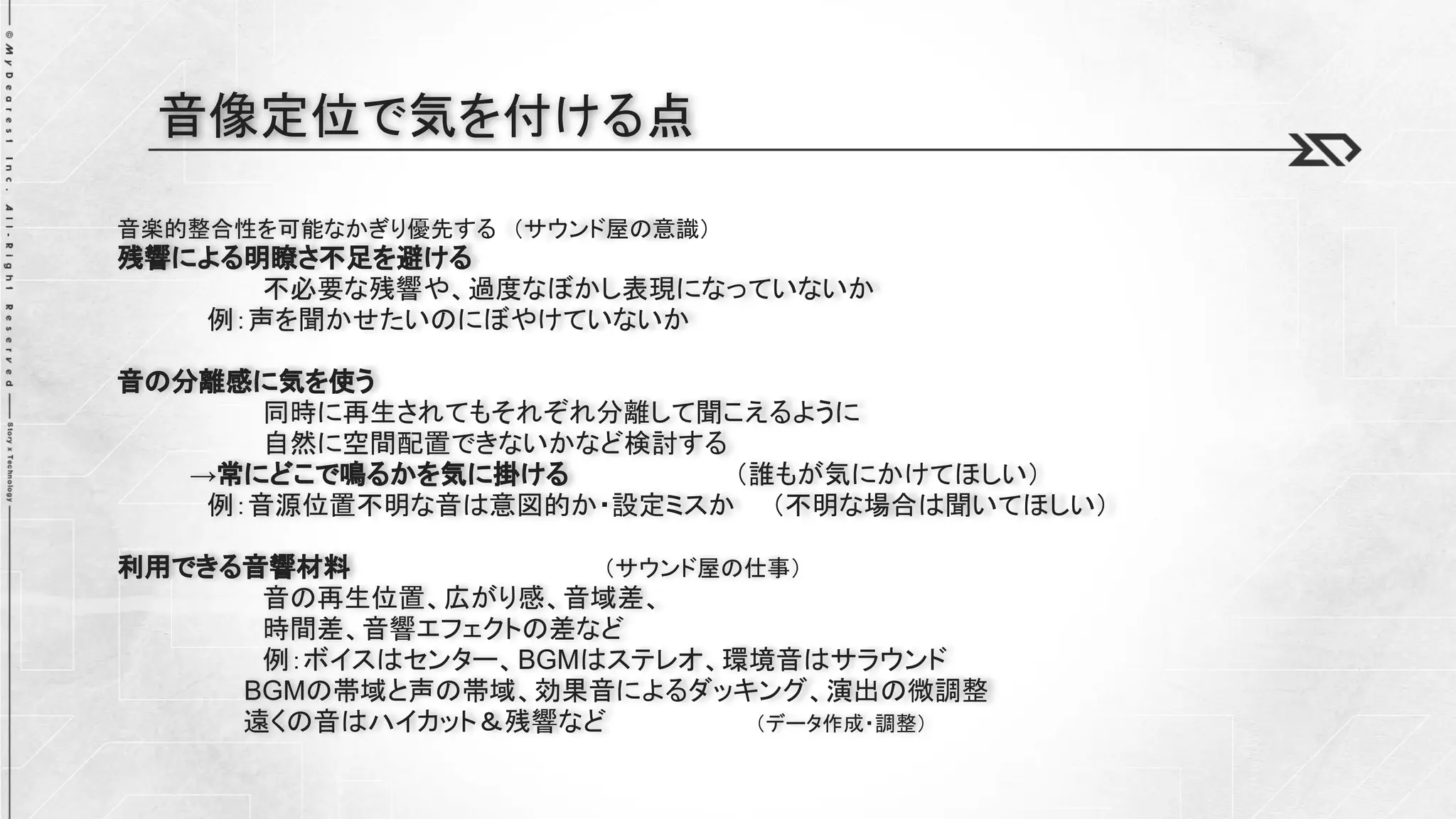 音楽的整合性を可能なかぎり優先する （サウンド屋の意識）
残響による明瞭さ不足を避ける
不必要な残響や、過度なぼかし表現になっていないか
例：声を聞かせたいのにぼやけていないか
音の分離感に気を使う
同時に再生されてもそれぞれ分離して聞こえるように
自然に空間配置できないかなど検討する
→常にどこで鳴るかを気に掛ける （誰もが気にかけてほしい）
例：音源位置不明な音は意図的か・設定ミスか （不明な場合は聞いてほしい）
利用できる音響材料 （サウンド屋の仕事）
音の再生位置、広がり感、音域差、
時間差、音響エフェクトの差など
例：ボイスはセンター、BGMはステレオ、環境音はサラウンド
BGMの帯域と声の帯域、効果音によるダッキング、演出の微調整
遠くの音はハイカット＆残響など （データ作成・調整）
音像定位で気を付ける点
 