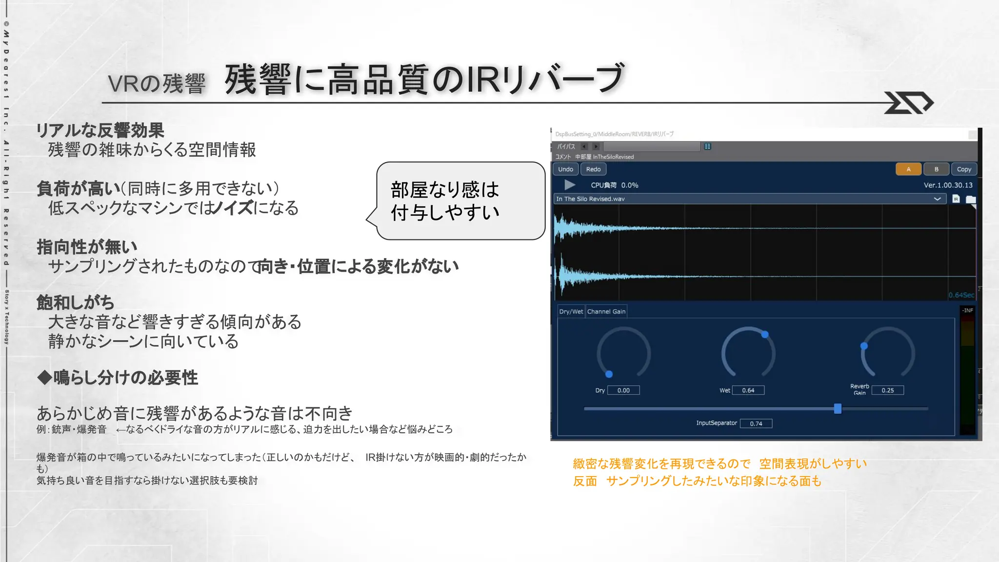 VRの残響 残響に高品質のIRリバーブ
リアルな反響効果
残響の雑味からくる空間情報
負荷が高い（同時に多用できない）
低スペックなマシンでは
ノイズになる
指向性が無い
サンプリングされたものなので
向き・位置による変化がない
飽和しがち
大きな音など響きすぎる傾向がある
静かなシーンに向いている
◆鳴らし分けの必要性
あらかじめ音に残響があるような音は不向き
例：銃声・爆発音 ←なるべくドライな音の方がリアルに感じる、迫力を出したい場合など悩みどころ
爆発音が箱の中で鳴っているみたいになってしまった（正しいのかもだけど、 IR掛けない方が映画的・劇的だったか
も）
気持ち良い音を目指すなら掛けない選択肢も要検討
緻密な残響変化を再現できるので 空間表現がしやすい
反面 サンプリングしたみたいな印象になる面も
部屋なり感は
付与しやすい
 