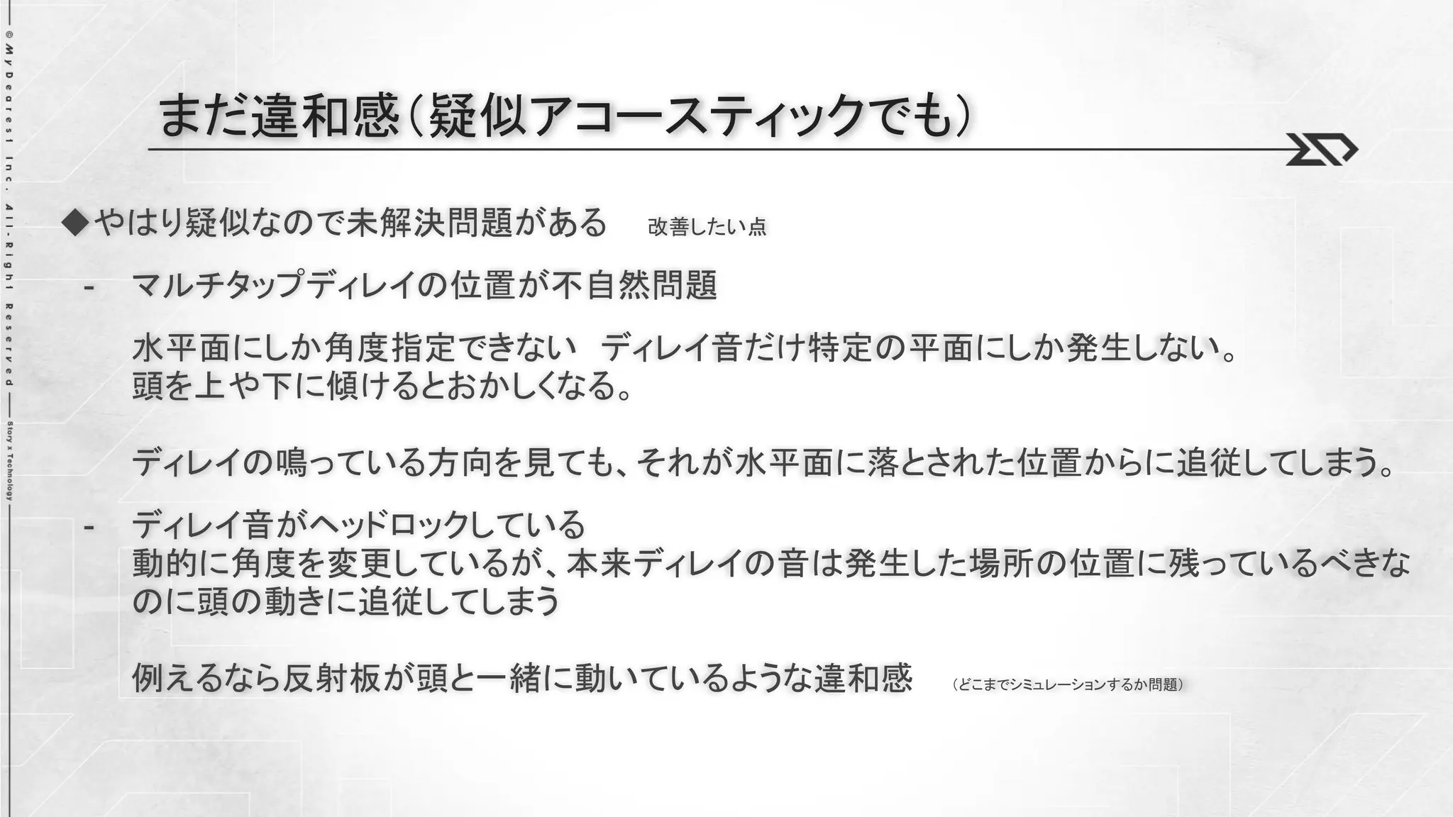 ◆やはり疑似なので未解決問題がある 改善したい点
- マルチタップディレイの位置が不自然問題
水平面にしか角度指定できない ディレイ音だけ特定の平面にしか発生しない。
頭を上や下に傾けるとおかしくなる。
ディレイの鳴っている方向を見ても、それが水平面に落とされた位置からに追従してしまう。
- ディレイ音がヘッドロックしている
動的に角度を変更しているが、本来ディレイの音は発生した場所の位置に残っているべきな
のに頭の動きに追従してしまう
例えるなら反射板が頭と一緒に動いているような違和感 （どこまでシミュレーションするか問題）
まだ違和感（疑似アコースティックでも）
 