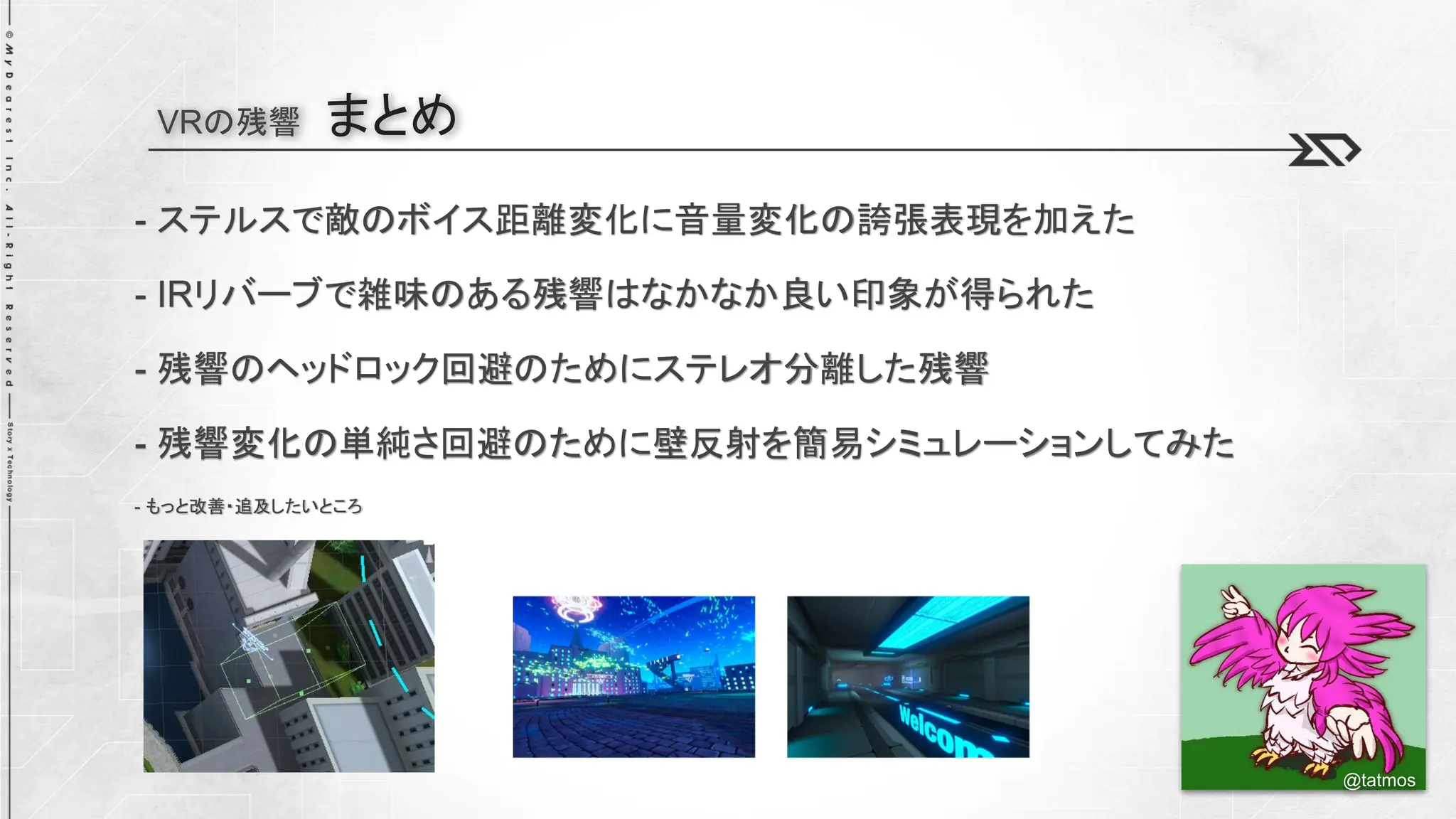 VRの残響 まとめ
- ステルスで敵のボイス距離変化に音量変化の誇張表現を加えた
- IRリバーブで雑味のある残響はなかなか良い印象が得られた
- 残響のヘッドロック回避のためにステレオ分離した残響
- 残響変化の単純さ回避のために壁反射を簡易シミュレーションしてみた
- もっと改善・追及したいところ
@tatmos
 