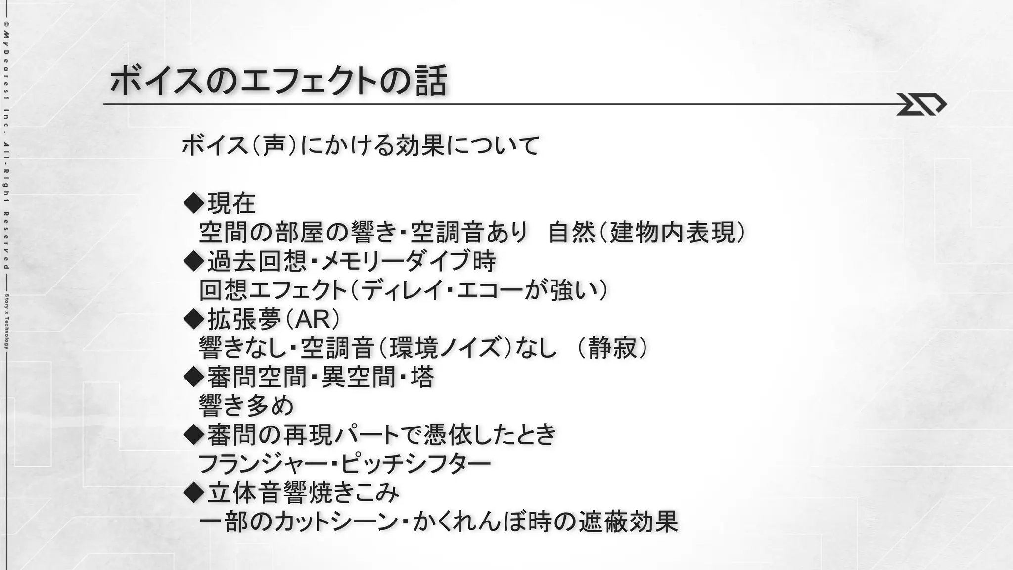 ボイス（声）にかける効果について
◆現在
空間の部屋の響き・空調音あり 自然（建物内表現）
◆過去回想・メモリーダイブ時
回想エフェクト（ディレイ・エコーが強い）
◆拡張夢（AR）
響きなし・空調音（環境ノイズ）なし （静寂）
◆審問空間・異空間・塔
響き多め
◆審問の再現パートで憑依したとき
フランジャー・ピッチシフター
◆立体音響焼きこみ
一部のカットシーン・かくれんぼ時の遮蔽効果
ボイスのエフェクトの話
 