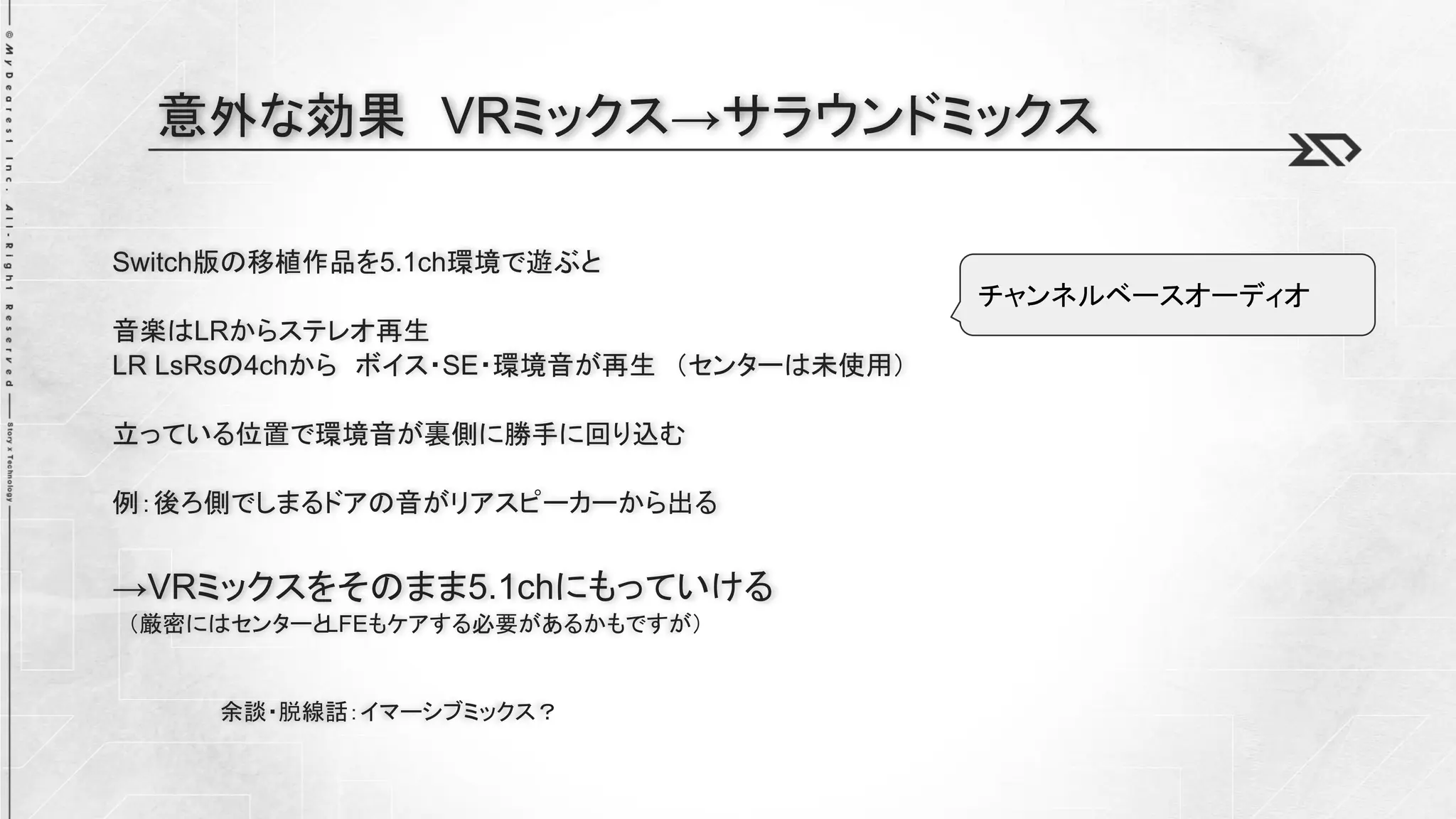 Switch版の移植作品を5.1ch環境で遊ぶと
音楽はLRからステレオ再生
LR LsRsの4chから ボイス・SE・環境音が再生 （センターは未使用）
立っている位置で環境音が裏側に勝手に回り込む
例：後ろ側でしまるドアの音がリアスピーカーから出る
→VRミックスをそのまま5.1chにもっていける
（厳密にはセンターと
LFEもケアする必要があるかもですが）
余談・脱線話：イマーシブミックス？
意外な効果 VRミックス→サラウンドミックス
チャンネルベースオーディオ
 