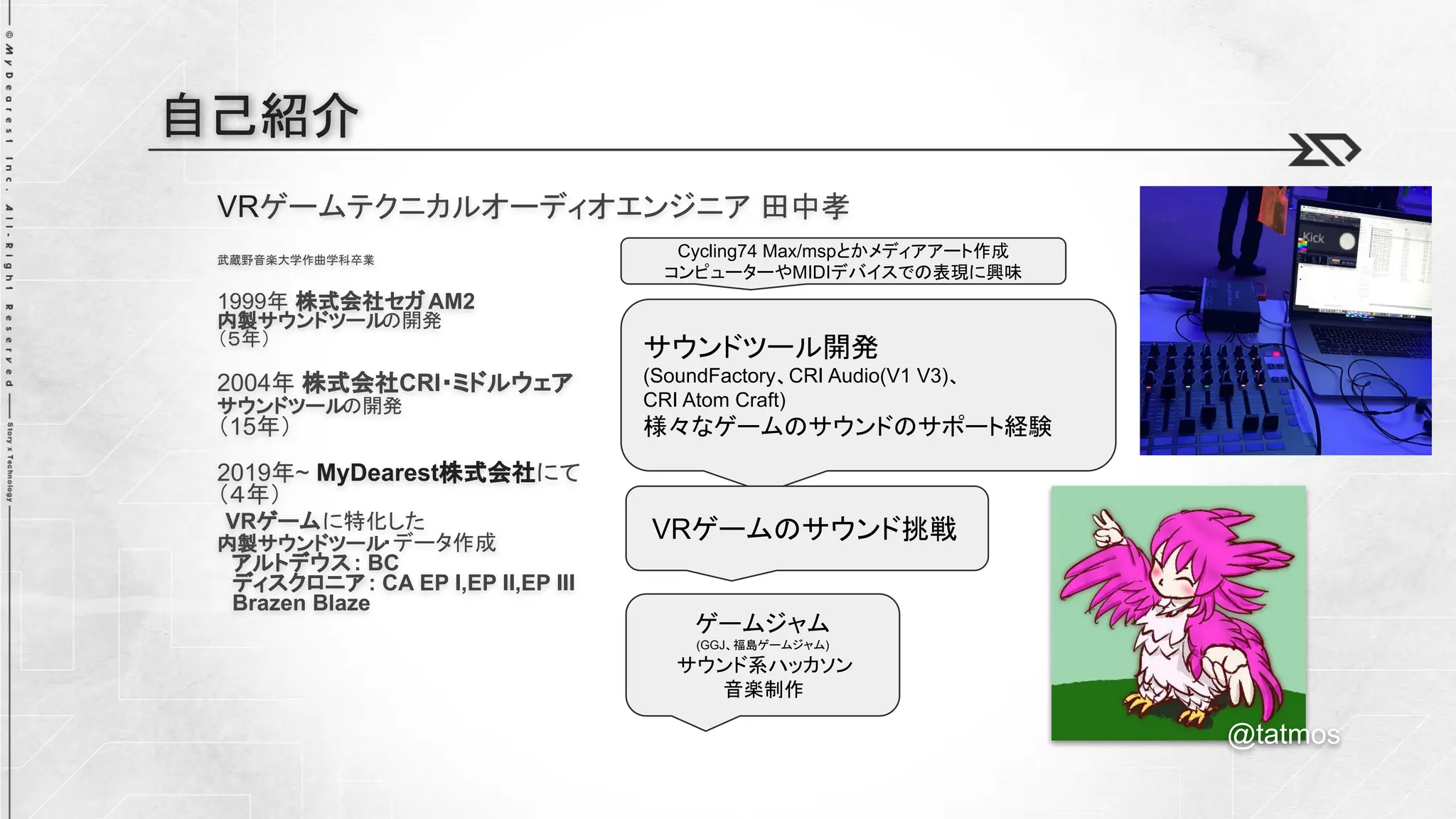 自己紹介
VRゲームテクニカルオーディオエンジニア 田中孝
武蔵野音楽大学作曲学科卒業
1999年 株式会社セガAM2
内製サウンドツール
の開発
（５年）
2004年 株式会社CRI・ミドルウェア
サウンドツールの開発
（15年）
2019年~ MyDearest株式会社にて
（４年）
VRゲームに特化した
内製サウンドツール
・データ作成
アルトデウス: BC
ディスクロニア: CA EP I,EP II,EP III
Brazen Blaze
@tatmos
サウンドツール開発
(SoundFactory、CRI Audio(V1 V3)、
CRI Atom Craft)
様々なゲームのサウンドのサポート経験
VRゲームのサウンド挑戦
Cycling74 Max/mspとかメディアアート作成
コンピューターやMIDIデバイスでの表現に興味
ゲームジャム
(GGJ、福島ゲームジャム)
サウンド系ハッカソン
音楽制作
 