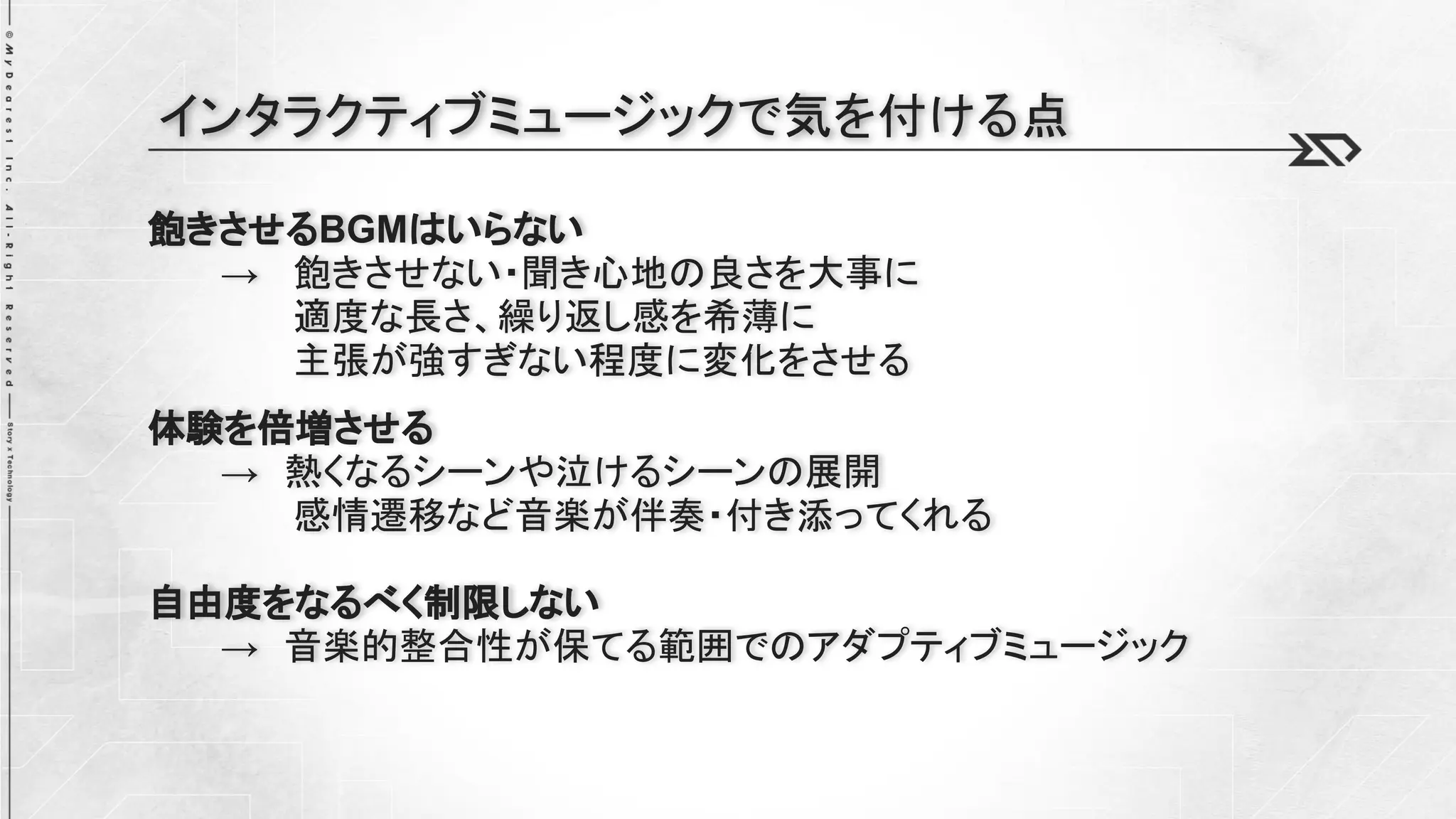 飽きさせるBGMはいらない
→ 飽きさせない・聞き心地の良さを大事に
適度な長さ、繰り返し感を希薄に
主張が強すぎない程度に変化をさせる
体験を倍増させる
→ 熱くなるシーンや泣けるシーンの展開
感情遷移など音楽が伴奏・付き添ってくれる
自由度をなるべく制限しない
→ 音楽的整合性が保てる範囲でのアダプティブミュージック
インタラクティブミュージックで気を付ける点
 