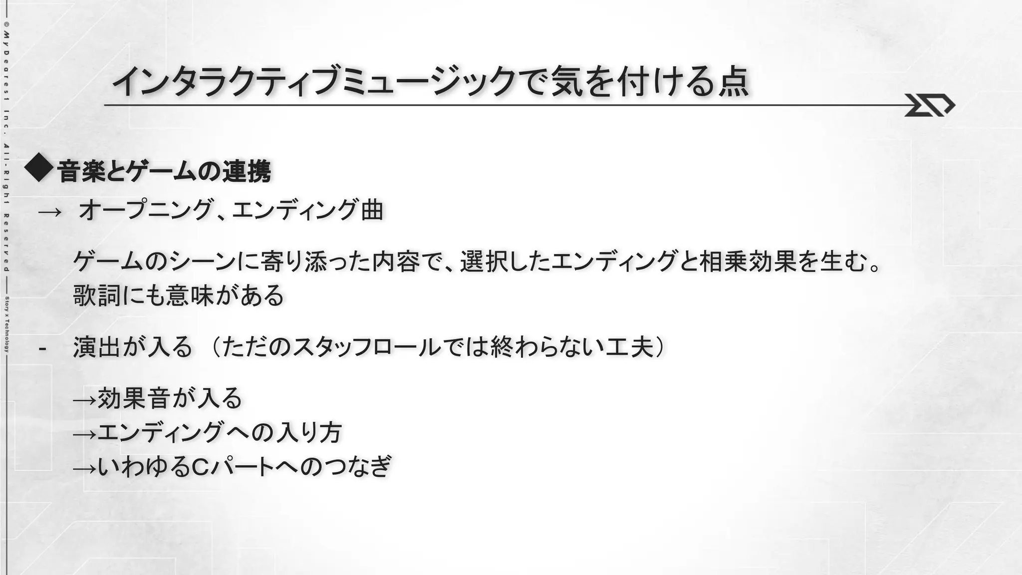◆音楽とゲームの連携
→ オープニング、エンディング曲
ゲームのシーンに寄り添った内容で、選択したエンディングと相乗効果を生む。
歌詞にも意味がある
- 演出が入る （ただのスタッフロールでは終わらない工夫）
→効果音が入る
→エンディングへの入り方
→いわゆるＣパートへのつなぎ
インタラクティブミュージックで気を付ける点
 