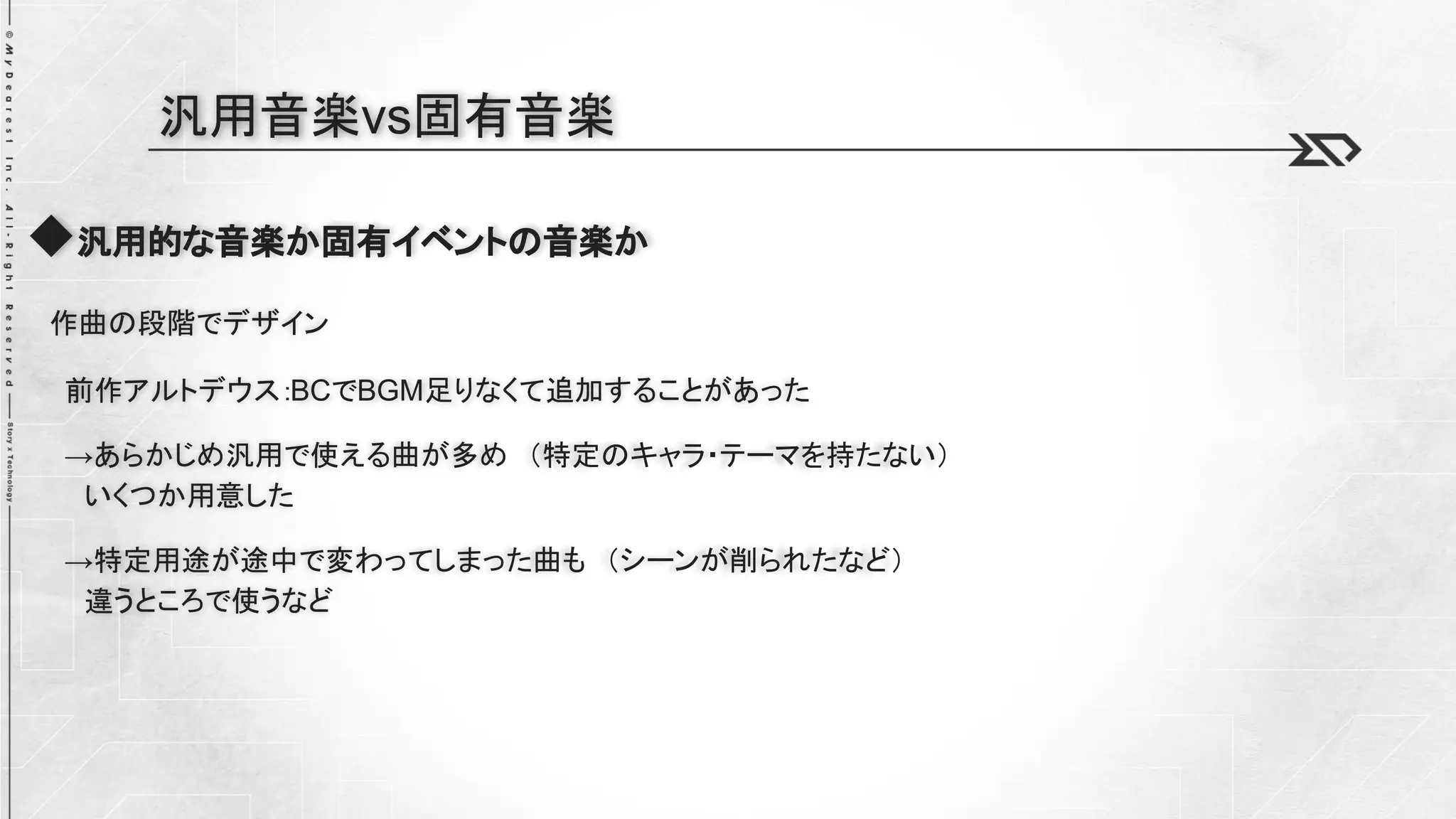 ◆汎用的な音楽か固有イベントの音楽か
作曲の段階でデザイン
前作アルトデウス：BCでBGM足りなくて追加することがあった
→あらかじめ汎用で使える曲が多め （特定のキャラ・テーマを持たない）
いくつか用意した
→特定用途が途中で変わってしまった曲も （シーンが削られたなど）
違うところで使うなど
汎用音楽vs固有音楽
 
