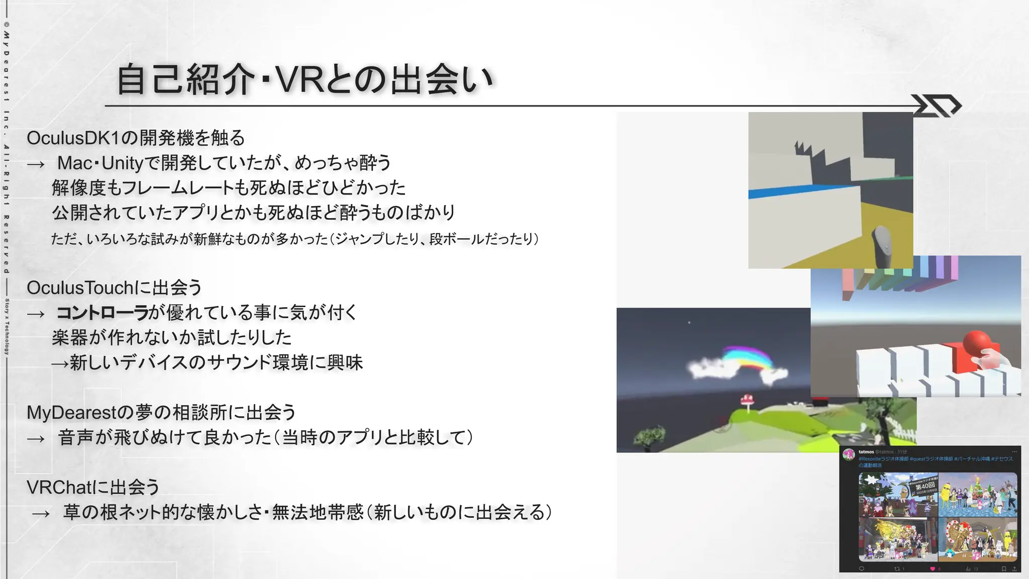 OculusDK1の開発機を触る
→ Mac・Unityで開発していたが、めっちゃ酔う
解像度もフレームレートも死ぬほどひどかった
公開されていたアプリとかも死ぬほど酔うものばかり
ただ、いろいろな試みが新鮮なものが多かった（ジャンプしたり、段ボールだったり）
OculusTouchに出会う
→ コントローラが優れている事に気が付く
楽器が作れないか試したりした
→新しいデバイスのサウンド環境に興味
MyDearestの夢の相談所に出会う
→ 音声が飛びぬけて良かった（当時のアプリと比較して）
VRChatに出会う
→ 草の根ネット的な懐かしさ・無法地帯感（新しいものに出会える）
自己紹介・VRとの出会い
 