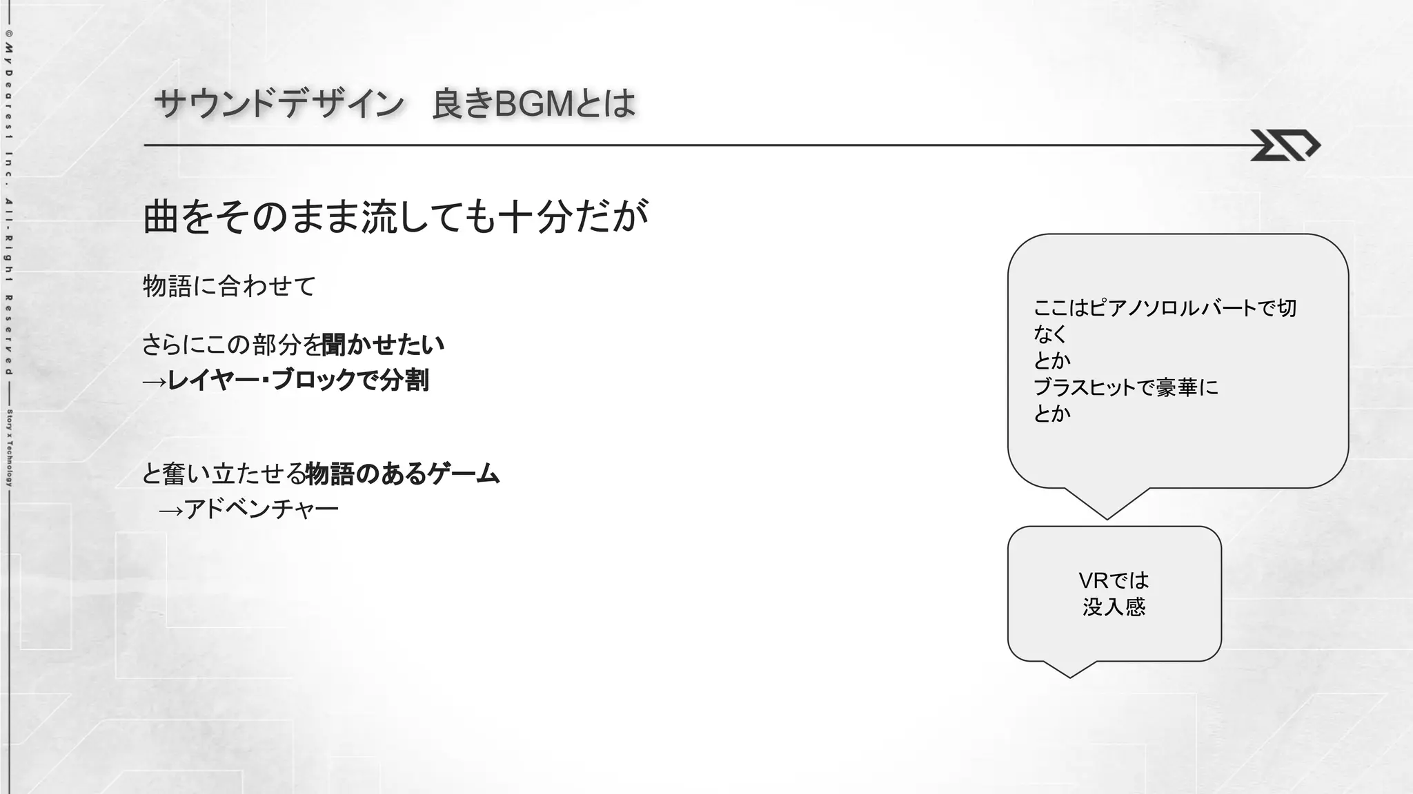 サウンドデザイン 良きBGMとは
曲をそのまま流しても十分だが
物語に合わせて
さらにこの部分を聞かせたい
→レイヤー・ブロックで分割
と奮い立たせる物語のあるゲーム
→アドベンチャー
VRでは
没入感
ここはピアノソロルバートで切
なく
とか
ブラスヒットで豪華に
とか
 