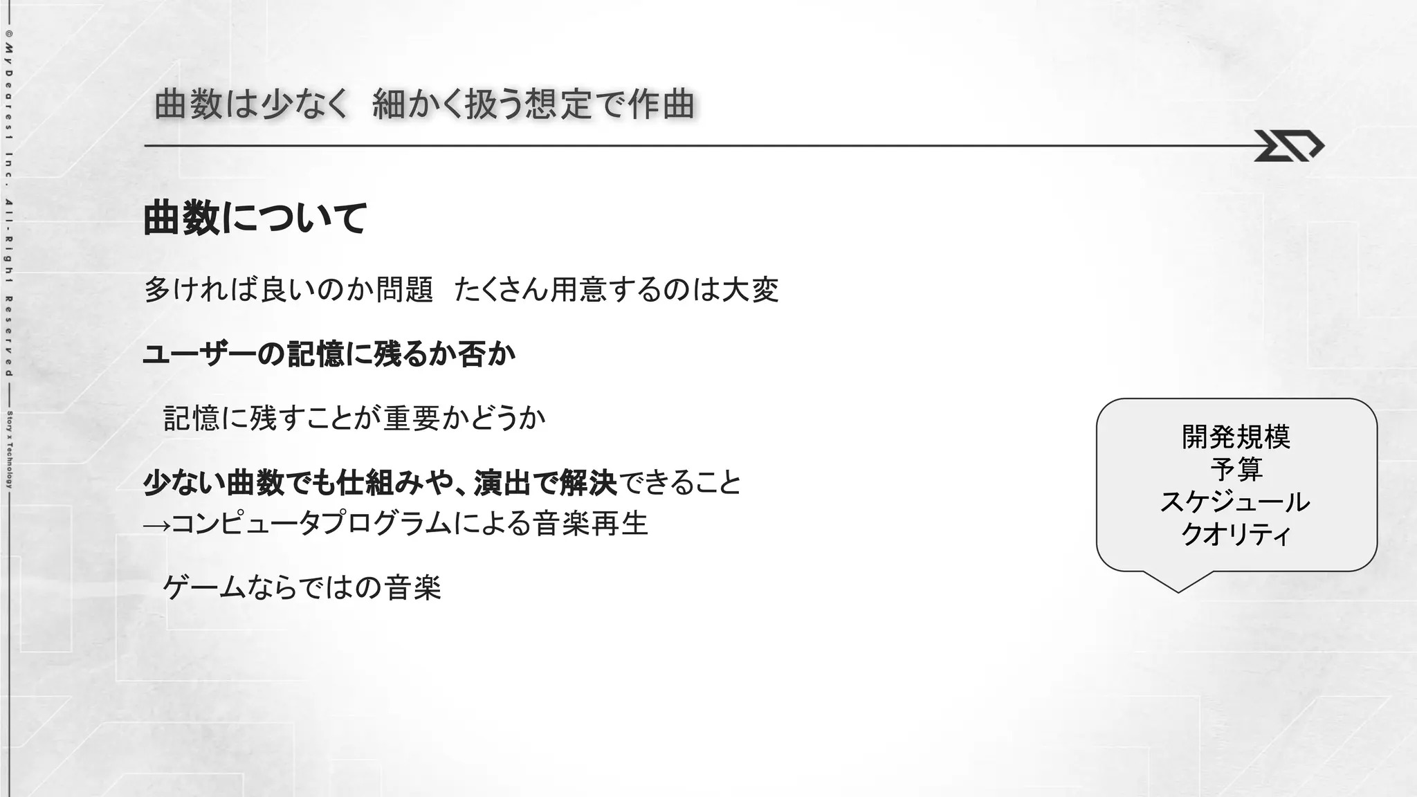 曲数は少なく 細かく扱う想定で作曲
曲数について
多ければ良いのか問題 たくさん用意するのは大変
ユーザーの記憶に残るか否か
記憶に残すことが重要かどうか
少ない曲数でも仕組みや、演出で解決できること
→コンピュータプログラムによる音楽再生
ゲームならではの音楽
開発規模
予算
スケジュール
クオリティ
 