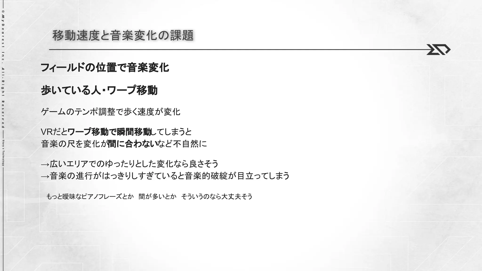 移動速度と音楽変化の課題
フィールドの位置で音楽変化
歩いている人・ワープ移動
ゲームのテンポ調整で歩く速度が変化
VRだとワープ移動で瞬間移動してしまうと
音楽の尺を変化が間に合わないなど不自然に
→広いエリアでのゆったりとした変化なら良さそう
→音楽の進行がはっきりしすぎていると音楽的破綻が目立ってしまう
もっと曖昧なピアノフレーズとか 間が多いとか そういうのなら大丈夫そう
 