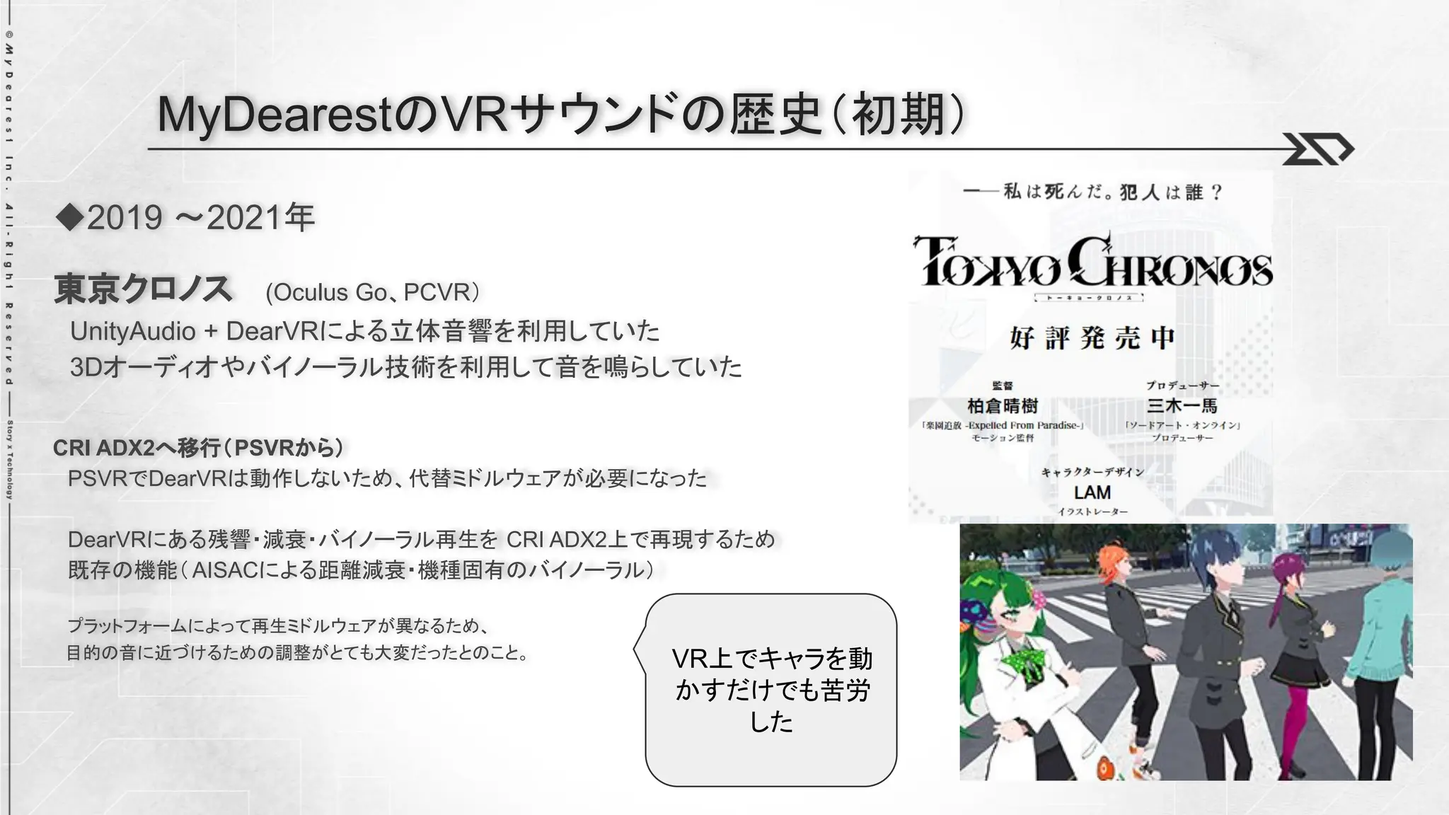 ◆2019 ～2021年
東京クロノス (Oculus Go、PCVR）
UnityAudio + DearVRによる立体音響を利用していた
3Dオーディオやバイノーラル技術を利用して音を鳴らしていた
CRI ADX2へ移行（PSVRから）
PSVRでDearVRは動作しないため、代替ミドルウェアが必要になった
DearVRにある残響・減衰・バイノーラル再生を CRI ADX2上で再現するため
既存の機能（AISACによる距離減衰・機種固有のバイノーラル）
プラットフォームによって再生ミドルウェアが異なるため、
目的の音に近づけるための調整がとても大変だったとのこと。
MyDearestのVRサウンドの歴史（初期）
VR上でキャラを動
かすだけでも苦労
した
 