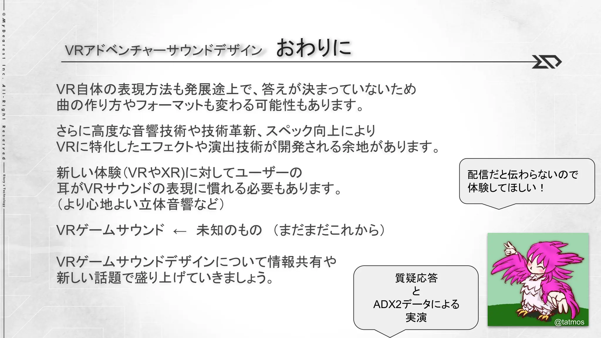 VRアドベンチャーサウンドデザイン おわりに
VR自体の表現方法も発展途上で、答えが決まっていないため
曲の作り方やフォーマットも変わる可能性もあります。
さらに高度な音響技術や技術革新、スペック向上により
VRに特化したエフェクトや演出技術が開発される余地があります。
新しい体験（VRやXR)に対してユーザーの
耳がVRサウンドの表現に慣れる必要もあります。
（より心地よい立体音響など）
VRゲームサウンド ← 未知のもの （まだまだこれから）
VRゲームサウンドデザインについて情報共有や
新しい話題で盛り上げていきましょう。
@tatmos
質疑応答
と
ADX2データによる
実演
配信だと伝わらないので
体験してほしい！
 