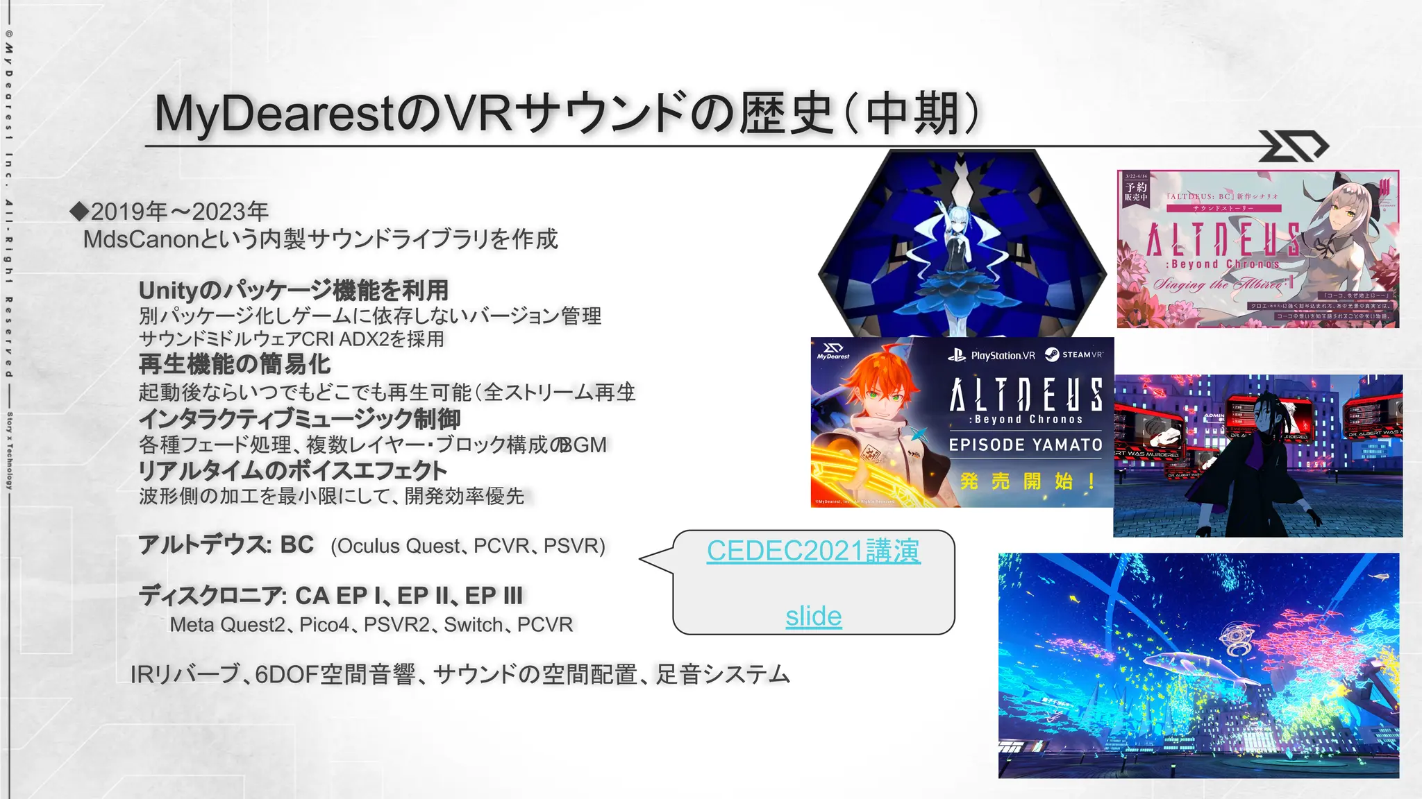 ◆2019年～2023年
MdsCanonという内製サウンドライブラリを作成
Unityのパッケージ機能を利用
別パッケージ化しゲームに依存しないバージョン管理
サウンドミドルウェアCRI ADX2を採用
再生機能の簡易化
起動後ならいつでもどこでも再生可能（全ストリーム再生
）
インタラクティブミュージック制御
各種フェード処理、複数レイヤー・ブロック構成の
BGM
リアルタイムのボイスエフェクト
波形側の加工を最小限にして、開発効率優先
アルトデウス: BC (Oculus Quest、PCVR、PSVR)
ディスクロニア: CA EP I、EP II、EP III
Meta Quest2、Pico4、PSVR2、Switch、PCVR
IRリバーブ、6DOF空間音響、サウンドの空間配置、足音システム
MyDearestのVRサウンドの歴史（中期）
CEDEC2021講演
slide
 