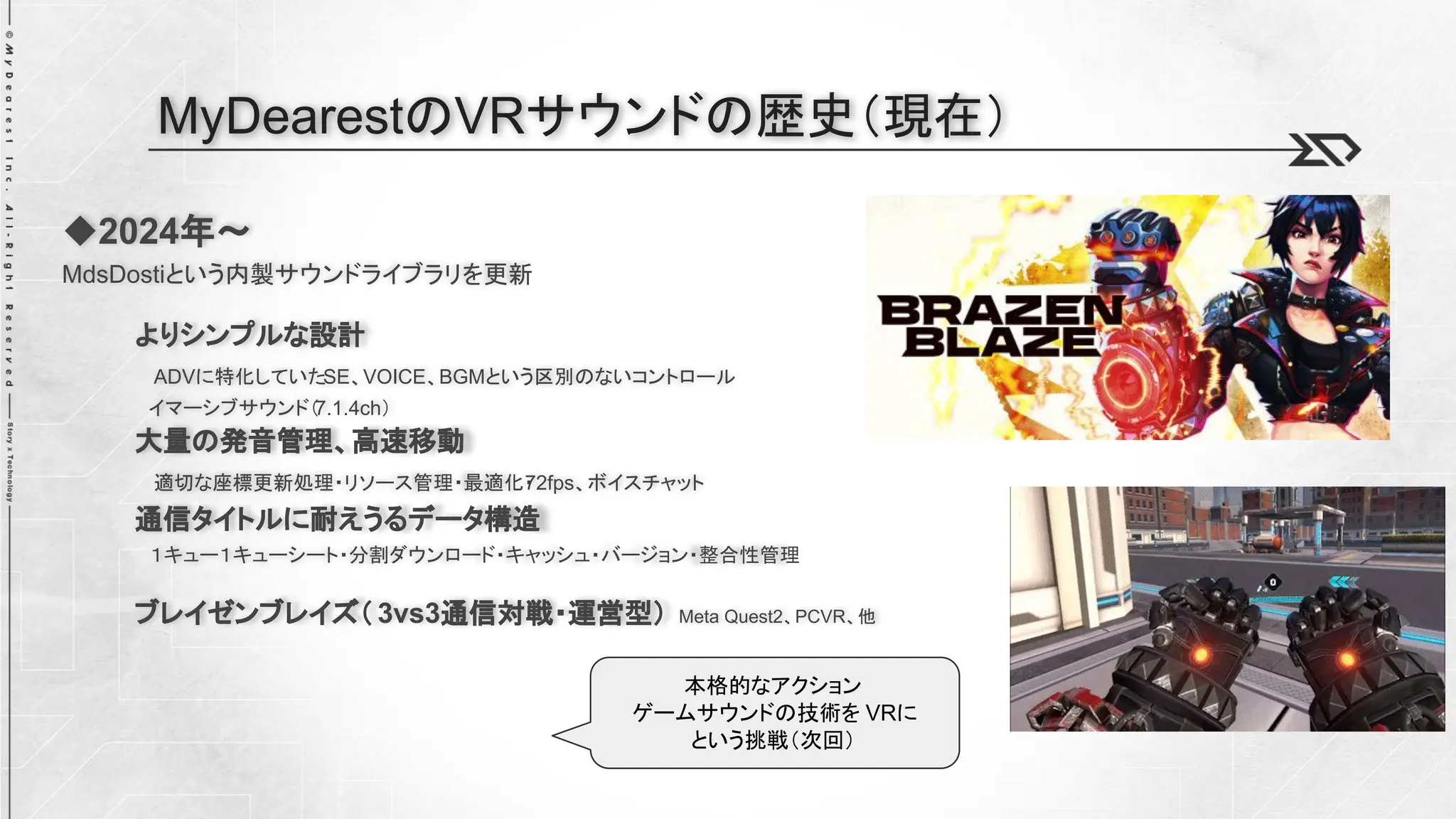◆2024年～
MdsDostiという内製サウンドライブラリを更新
よりシンプルな設計
ADVに特化していたSE、VOICE、BGMという区別のないコントロール
イマーシブサウンド（
7.1.4ch）
大量の発音管理、高速移動
適切な座標更新処理・リソース管理・最適化・
72fps、ボイスチャット
通信タイトルに耐えうるデータ構造
１キュー１キューシート・分割ダウンロード・キャッシュ・バージョン・整合性管理
ブレイゼンブレイズ（ 3vs3通信対戦・運営型） Meta Quest2、PCVR、他
MyDearestのVRサウンドの歴史（現在）
本格的なアクション
ゲームサウンドの技術を VRに
という挑戦（次回）
 