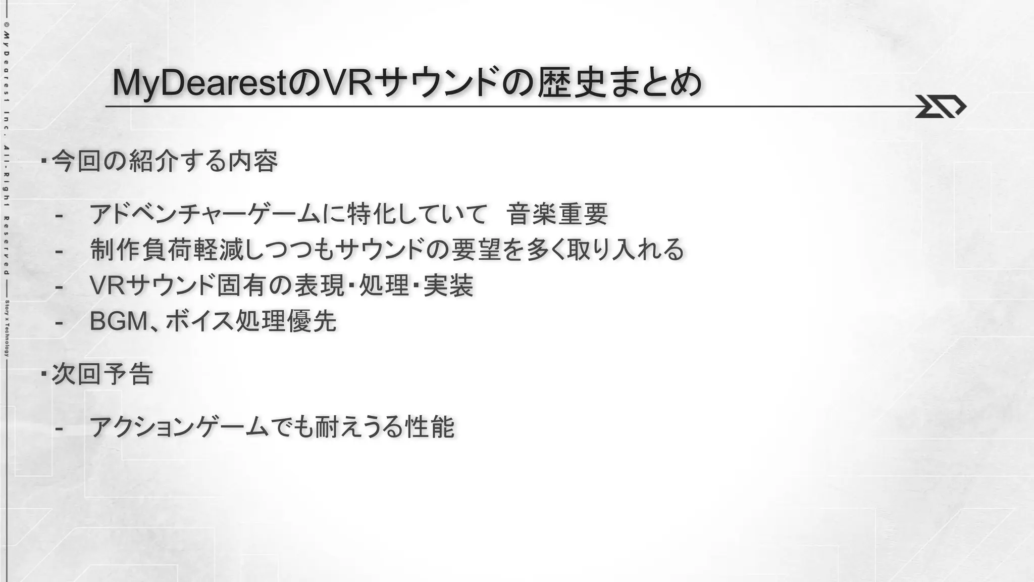 ・今回の紹介する内容
- アドベンチャーゲームに特化していて 音楽重要
- 制作負荷軽減しつつもサウンドの要望を多く取り入れる
- VRサウンド固有の表現・処理・実装
- BGM、ボイス処理優先
・次回予告
- アクションゲームでも耐えうる性能
MyDearestのVRサウンドの歴史まとめ
 