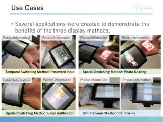 • Several applications were created to demonstrate the
benefits of the three display methods.
22
Use Cases
Public Information Private Information
Public Information Private Information
Public Information Private Information
Spatial Switching Method: Photo SharingTemporal Switching Method: Password input
Simultaneous Method: Card Game
Public Information Private Information
Spatial Switching Method: Email notification
 