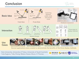 28
Conclusion
Keio University, University of Tokyo, University of South Australia
Yuta Sugiura, Toby Chong, Wataru Kawai, Bruce. H Thomas
Basic Idea
Interaction
Use
Cases
Switching
between
public mode
and private
mode
Hardware equipment
Gesture Design
Several applications were created to demonstrate the benefits of the three display methods.
Three types of
display methods
 