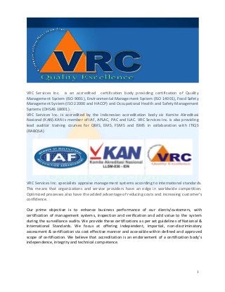 VRC Services Inc. is an accredited certification body providing certification of Quality
Management System (ISO 9001), Environmental Management System (ISO 14001), Food Safety
Management System (ISO 22000 and HACCP) and Occupational Health and Safety Management
Systems (OHSAS 18001).
VRC Services Inc. is accredited by the Indonesian accreditation body viz Komite Akreditasi
Nasional (KAN).KAN is member of IAF, APLAC, PAC and ILAC. VRC Services Inc. is also providing
lead auditor training courses for QMS, EMS, FSMS and ISMS in collaboration with ITIQS
(RABQSA)




VRC Services Inc. specialists appraise management systems according to international standards.
This means that organizations and service providers have an edge in worldwide competition.
Optimized processes also have the added advantage of reducing costs and increasing customer's
confidence.

Our prime objective is to enhance business performance of our clients/customers, with
certification of management systems, inspection and verification and add value to the system
during the surveillance audits. We provide these certifications as per set guidelines of National &
International Standards. We focus at offering independent, impartial, non-discriminatory
assessment & certification via cost effective manner and accessible within defined and approved
scope of certification. We believe that accreditation is an endorsement of a certification body's
independence, integrity and technical competence.




                                                                                                1
 