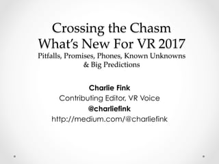 Crossing the Chasm
What’s New For VR 2017
Pitfalls, Promises, Phones, Known Unknowns
& Big Predictions	
Charlie Fink
Contributing Editor, VR Voice
@charliefink
http://medium.com/@charliefink
 