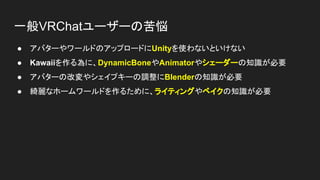 一般VRChatユーザーの苦悩
● アバターやワールドのアップロードにUnityを使わないといけない
● Kawaiiを作る為に、DynamicBoneやAnimatorやシェーダーの知識が必要
● アバターの改変やシェイプキーの調整にBlenderの知識が必要
● 綺麗なホームワールドを作るために、ライティングやベイクの知識が必要
 