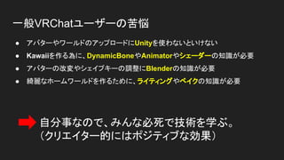 一般VRChatユーザーの苦悩
● アバターやワールドのアップロードにUnityを使わないといけない
● Kawaiiを作る為に、DynamicBoneやAnimatorやシェーダーの知識が必要
● アバターの改変やシェイプキーの調整にBlenderの知識が必要
● 綺麗なホームワールドを作るために、ライティングやベイクの知識が必要
自分事なので、みんな必死で技術を学ぶ。
（クリエイター的にはポジティブな効果）
 