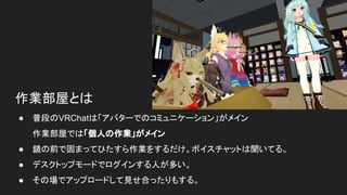 作業部屋とは
● 普段のVRChatは「アバターでのコミュニケーション」がメイン
作業部屋では「個人の作業」がメイン
● 鏡の前で固まってひたすら作業をするだけ。ボイスチャットは聞いてる。
● デスクトップモードでログインする人が多い。
● その場でアップロードして見せ合ったりもする。
 