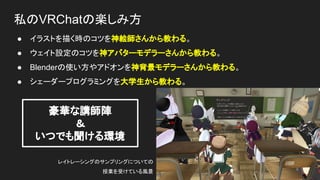私のVRChatの楽しみ方
● イラストを描く時のコツを神絵師さんから教わる。
● ウェイト設定のコツを神アバターモデラーさんから教わる。
● Blenderの使い方やアドオンを神背景モデラーさんから教わる。
● シェーダープログラミングを大学生から教わる。
レイトレーシングのサンプリングについての
授業を受けている風景
豪華な講師陣
＆
いつでも聞ける環境
 