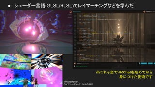 ● シェーダー言語(GLSL/HLSL)でレイマーチングなどを学んだ
※これら全てVRChatを始めてから
身につけた技術です
VRChat内での
ライブコーディングバトルの様子
 