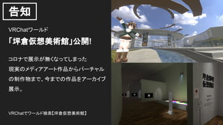 告知
VRChatワールド
「坪倉仮想美術館」公開!
コロナで展示が無くなってしまった
現実のメディアアート作品からバーチャル
の制作物まで、今までの作品をアーカイブ
展示。
VRChatでワールド検索【坪倉仮想美術館】
 