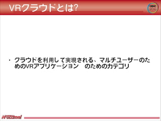 VRクラウドとは？
• クラウドを利⽤用して実現される、マルチユーザーのた
めのVRアプリケーション　のためのカテゴリ
 