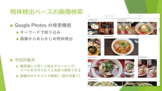 物体検出ベースの画像検索
 Google Photos の検索機能
 キーワードで絞り込み
 画像からあらかじめ物体検出
 今回対象外
 顔認識して同一人物をグルーピング。
ラベルを付けておくと名前で検索できる
 画像内のテキストで検索(一部の写真？)
 