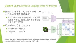 OpenAI CLIP (Contrastive Language-Image Pre-training)
 画像・テキストの組からそれぞれの
ベクトル表現を事前学習
 正しい組のベクトル表現のコサイン類
似度が大きく、異なる組のが小さくな
るように対照学習
 Encoder はなんでもいい
 text: transformer 系
 image: ResNet か ViT
Radford, Alec, et al. "Learning transferable visual models from natural language supervision."
International Conference on Machine Learning. PMLR, 2021.
 