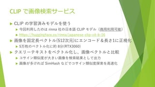 CLIP で画像検索サービス
 CLIP の学習済みモデルを使う
 今回利用したのは rinna 社の日本語 CLIP モデル（商用利用可能）
 https://huggingface.co/rinna/japanese-clip-vit-b-16
 画像を固定長ベクトル(512次元)にエンコード＆長さ1に正規化
 5万枚のベクトル化に約 8分(RTX3060)
 クエリーテキストをベクトル化し、画像ベクトルと比較
 コサイン類似度が大きい画像を検索結果として出力
 画像が多ければ SimHash などでコサイン類似度探索を高速化
 