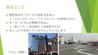 困るところ
 想定外のキーワードに対応できない
 「とんこつラーメン」「シャトルバス」では検索できない
 キーワードでしか検索できない
 「青いバス」「夜の教会」では検索できない
 ちょっとでも写っていたらヒットしてしまう
「バス」で検索→
 