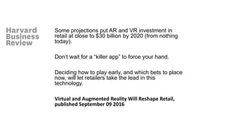 Some projections put AR and VR investment in
retail at close to $30 billion by 2020 (from nothing
today).
Don’t wait for a “killer app” to force your hand.
Deciding how to play early, and which bets to place
now, will let retailers take the lead in this
technology.
Virtual and Augmented Reality Will Reshape Retail,
published September 09 2016
 
